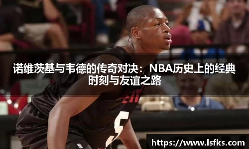 诺维茨基与韦德的传奇对决：NBA历史上的经典时刻与友谊之路